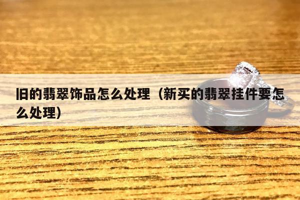 旧的翡翠饰品怎么处理（新买的翡翠挂件要怎么处理）