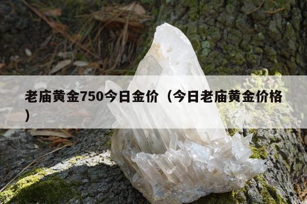 老庙黄金750今日金价（今日老庙黄金价格）