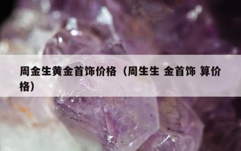 周金生黄金首饰价格（周生生 金首饰 算价格）