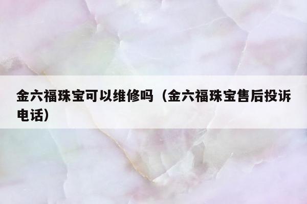 金六福珠宝可以维修吗（金六福珠宝售后投诉电话）