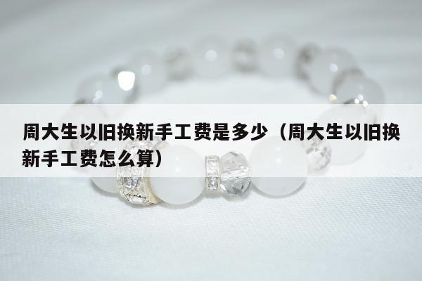 周大生以旧换新手工费是多少（周大生以旧换新手工费怎么算）