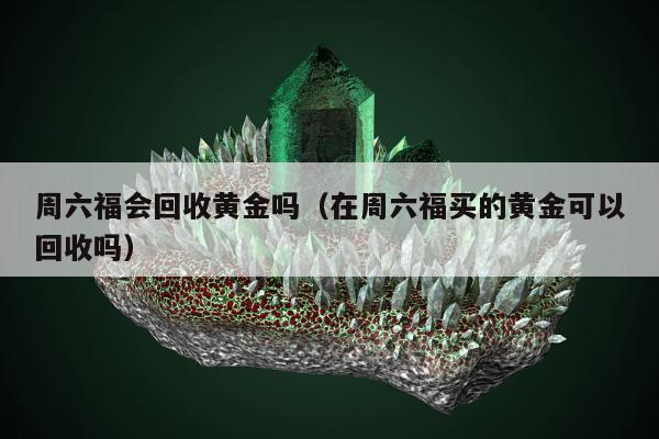 周六福会回收黄金吗（在周六福买的黄金可以回收吗）