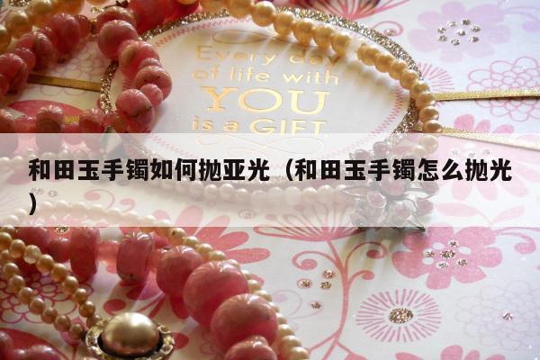 和田玉手镯如何抛亚光（和田玉手镯怎么抛光）