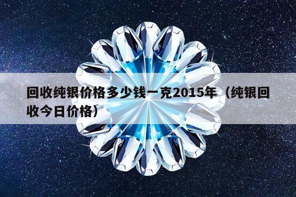 回收纯银价格多少钱一克2015年（纯银回收今日价格）
