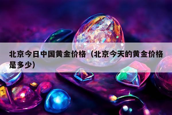 北京今日中国黄金价格（北京今天的黄金价格是多少）