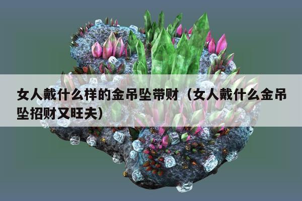 女人戴什么样的金吊坠带财（女人戴什么金吊坠招财又旺夫）