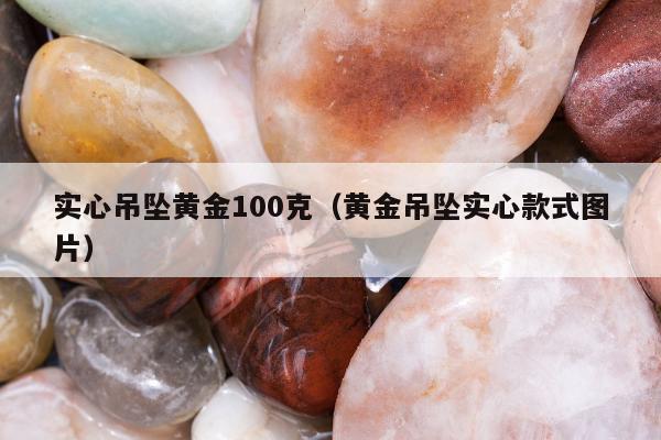 实心吊坠黄金100克（黄金吊坠实心款式图片）