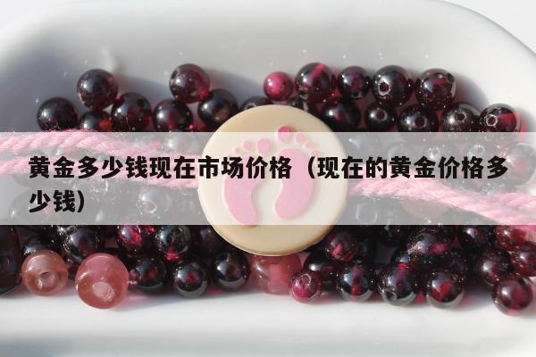 黄金多少钱现在市场价格（现在的黄金价格多少钱）