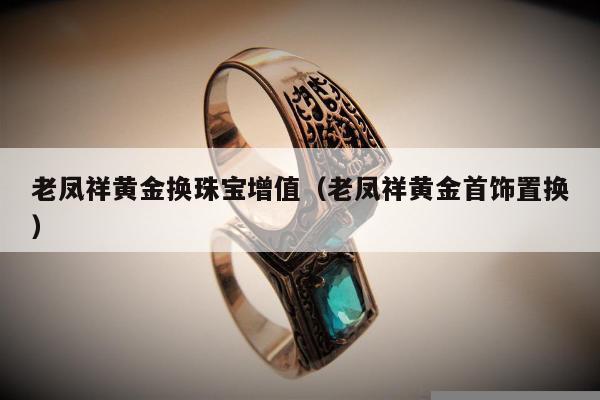老凤祥黄金换珠宝增值（老凤祥黄金首饰置换）