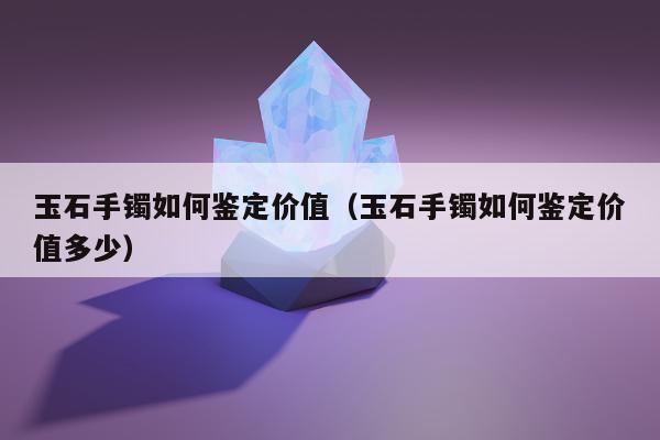 玉石手镯如何鉴定价值（玉石手镯如何鉴定价值多少）