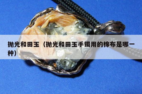 抛光和田玉（抛光和田玉手镯用的棉布是哪一种）
