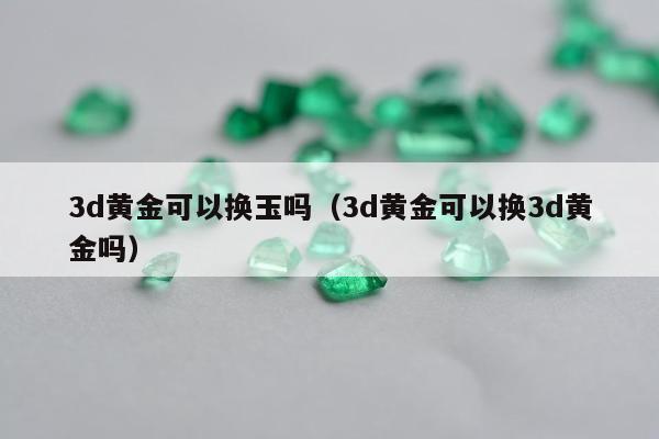 d黄金可以换玉吗（3d黄金可以换3d黄金吗）"