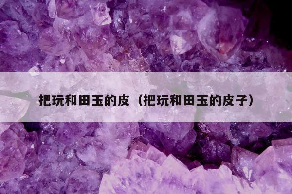 把玩和田玉的皮（把玩和田玉的皮子）