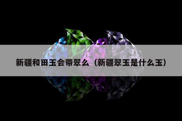 新疆和田玉会带翠么（新疆翠玉是什么玉）