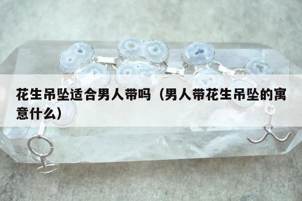 花生吊坠适合男人带吗（男人带花生吊坠的寓意什么）