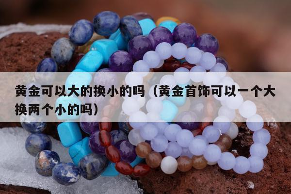 黄金可以大的换小的吗（黄金首饰可以一个大换两个小的吗）