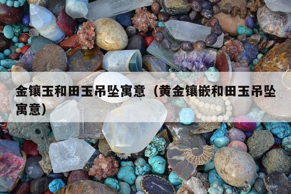 金镶玉和田玉吊坠寓意（黄金镶嵌和田玉吊坠寓意）