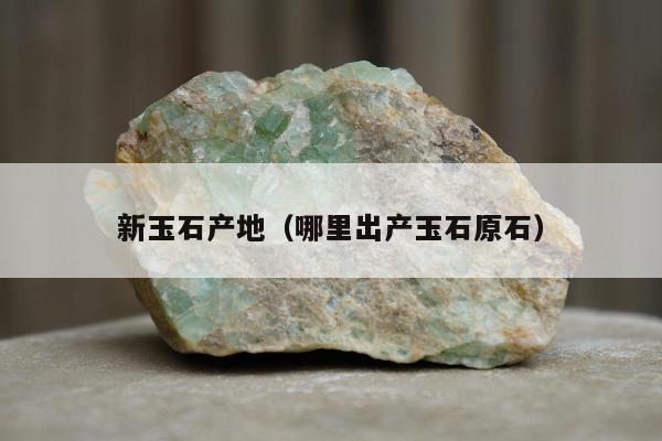新玉石产地（哪里出产玉石原石）