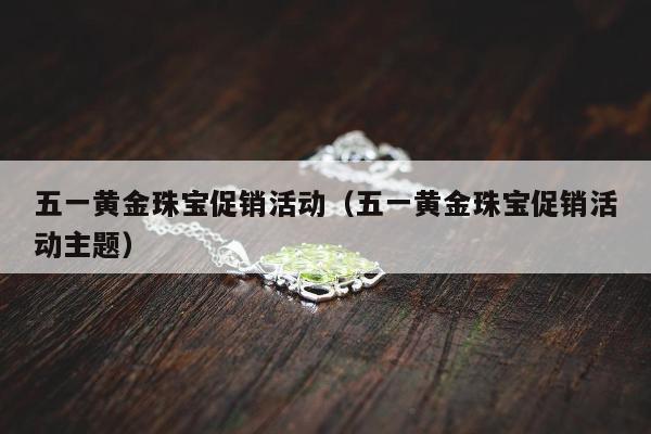 五一黄金珠宝促销活动（五一黄金珠宝促销活动主题）