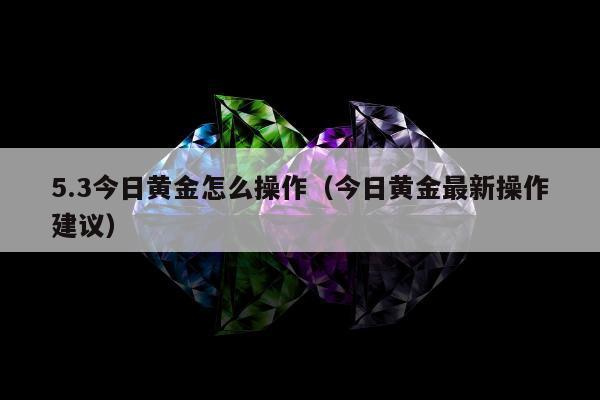 .3今日黄金怎么操作（今日黄金最新操作建议）"