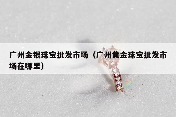 广州金银珠宝批发市场（广州黄金珠宝批发市场在哪里）