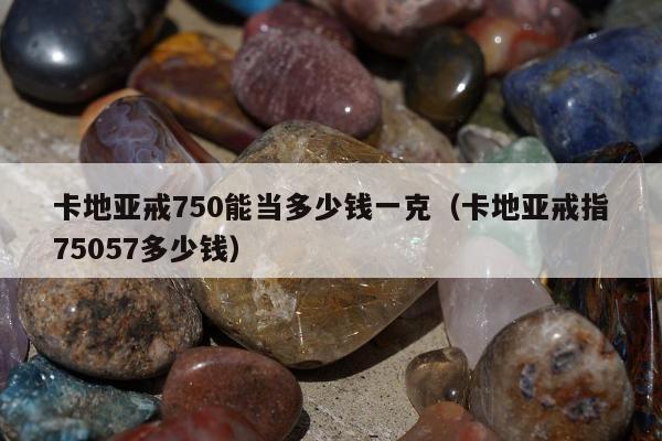 卡地亚戒750能当多少钱一克（卡地亚戒指75057多少钱）