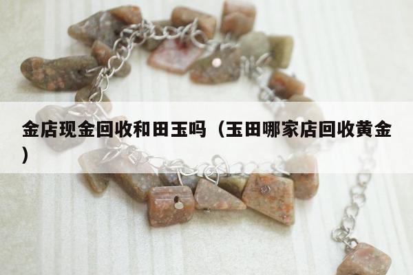 金店现金回收和田玉吗（玉田哪家店回收黄金）