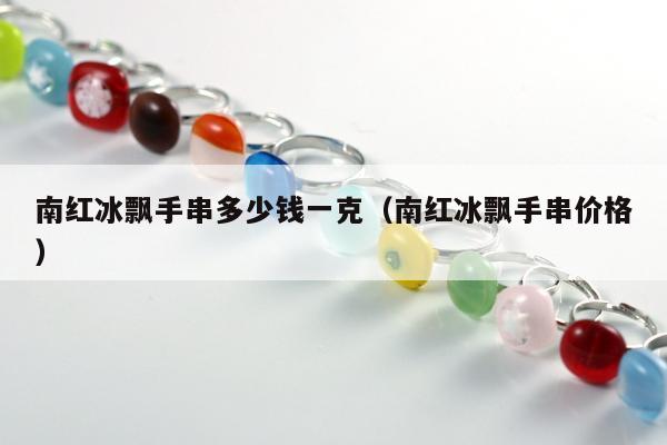 南红冰飘手串多少钱一克（南红冰飘手串价格）