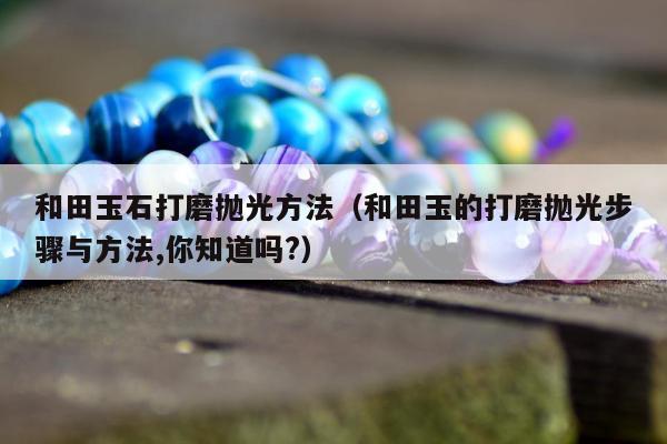 和田玉石打磨抛光方法（和田玉的打磨抛光步骤与方法,你知道吗?）