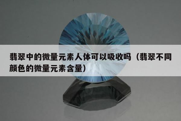 翡翠中的微量元素人体可以吸收吗（翡翠不同颜色的微量元素含量）