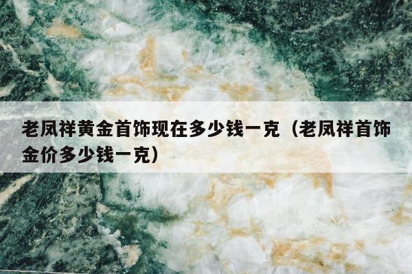 老凤祥黄金首饰现在多少钱一克（老凤祥首饰金价多少钱一克）