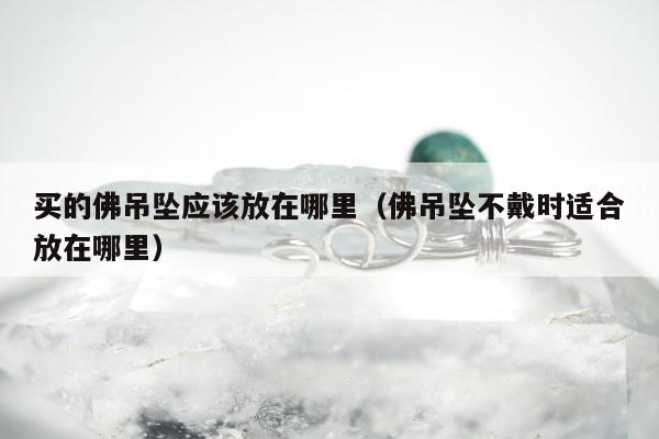 买的佛吊坠应该放在哪里（佛吊坠不戴时适合放在哪里）