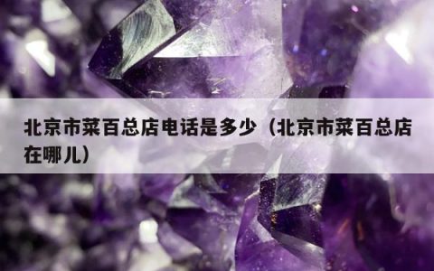 北京市菜百总店电话是多少（北京市菜百总店在哪儿）