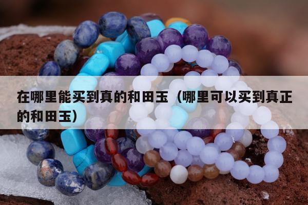 在哪里能买到真的和田玉（哪里可以买到真正的和田玉）