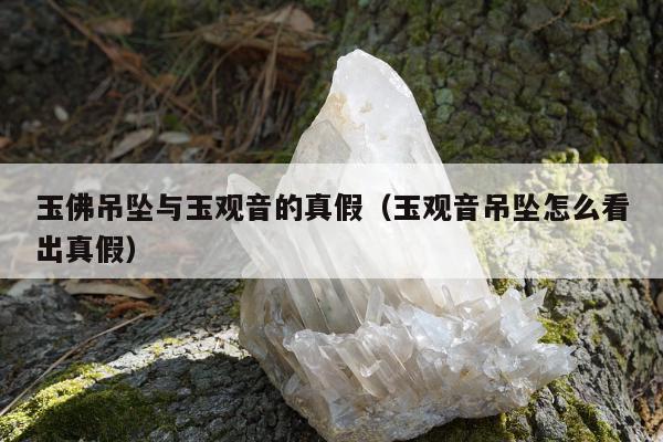 玉佛吊坠与玉观音的真假（玉观音吊坠怎么看出真假）