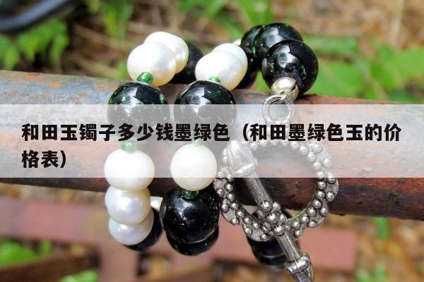 和田玉镯子多少钱墨绿色（和田墨绿色玉的价格表）