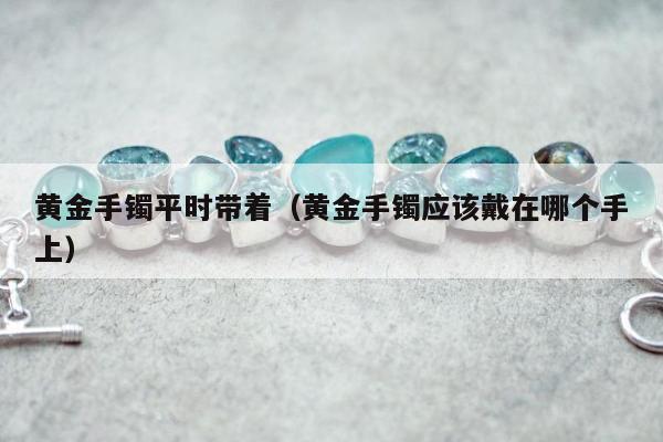 黄金手镯平时带着（黄金手镯应该戴在哪个手上）