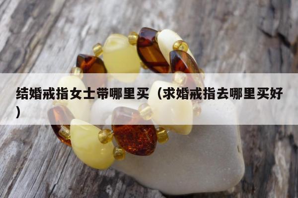 结婚戒指女士带哪里买（求婚戒指去哪里买好）