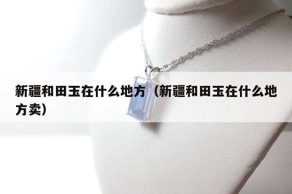 新疆和田玉在什么地方（新疆和田玉在什么地方卖）