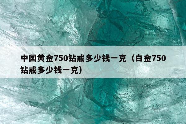 中国黄金750钻戒多少钱一克（白金750钻戒多少钱一克）