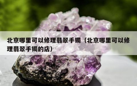 北京哪里可以修理翡翠手镯（北京哪里可以修理翡翠手镯的店）