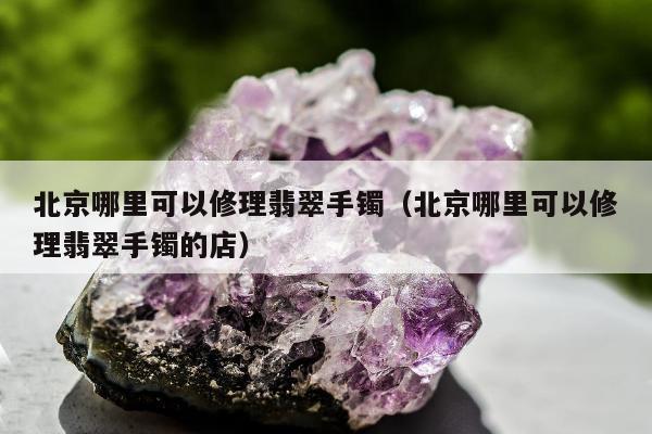 北京哪里可以修理翡翠手镯（北京哪里可以修理翡翠手镯的店）