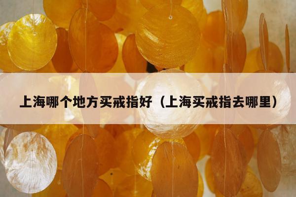 上海哪个地方买戒指好（上海买戒指去哪里）