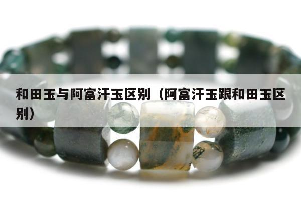 和田玉与阿富汗玉区别（阿富汗玉跟和田玉区别）