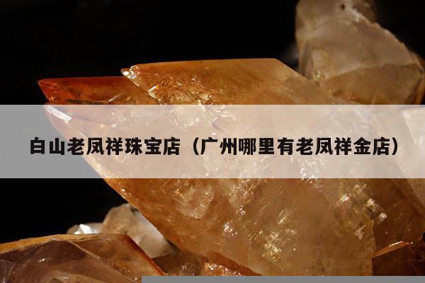 白山老凤祥珠宝店（广州哪里有老凤祥金店）