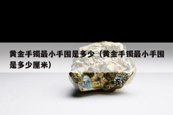 黄金手镯最小手围是多少（黄金手镯最小手围是多少厘米）