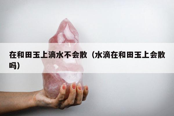 在和田玉上滴水不会散（水滴在和田玉上会散吗）