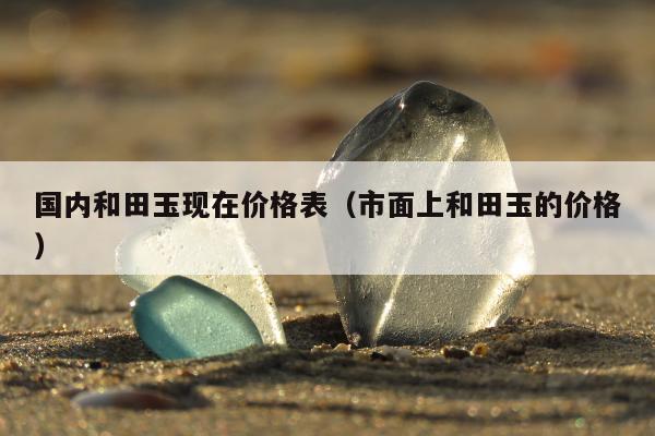 国内和田玉现在价格表（市面上和田玉的价格）