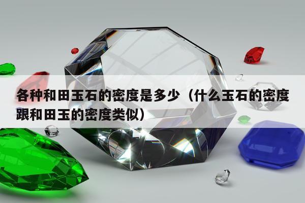 各种和田玉石的密度是多少（什么玉石的密度跟和田玉的密度类似）