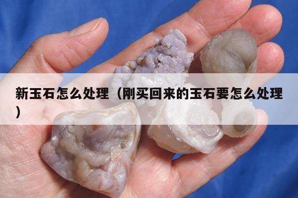 新玉石怎么处理（刚买回来的玉石要怎么处理）